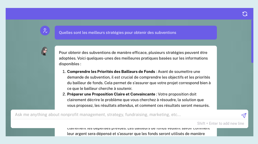 L'image est une capture d'écran d'une interface utilisateur de chat avec une IA, où la question posée est "Quelles sont les meilleures stratégies pour obtenir des subventions". La réponse donnée en deux points énumérés est la suivante : "1. Comprendre les Priorités des Bailleurs de Fonds : Avant de soumettre une demande de subvention, il est crucial de comprendre les objectifs et les priorités du bailleur de fonds. Cela permet de s'assurer que votre projet correspond bien à ce que le bailleur cherche à soutenir. 2. Préparer une Proposition Claire et Convaincante : Votre proposition doit clairement décrire le problème que vous cherchez à résoudre, la solution que vous proposez, les résultats attendus, et comment ces résultats seront mesurés." En dessous de la zone de réponse, on trouve un champ de saisie avec un texte qui encourage l'utilisateur à demander des informations sur la gestion des organismes sans but lucratif, la stratégie, le financement, le marketing, etc.